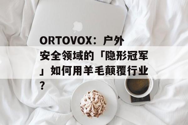ORTOVOX：户外安全领域的「隐形冠军」如何用羊毛颠覆行业？-第1张图片-