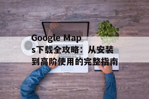Google Maps下载全攻略：从安装到高阶使用的完整指南-第1张图片-