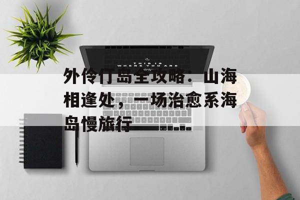 外伶仃岛全攻略：山海相逢处，一场治愈系海岛慢旅行-第1张图片-