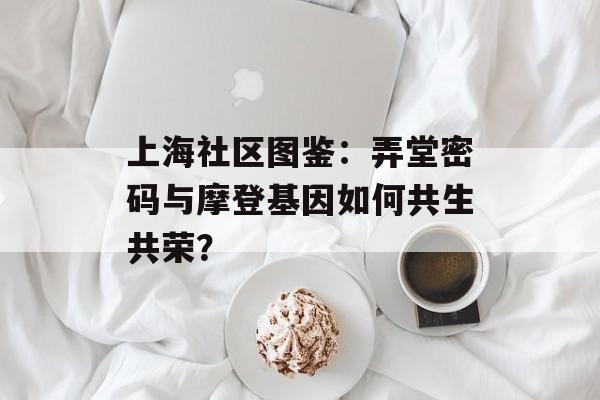 上海社区图鉴:弄堂密码与摩登基因如何共生共荣?-第1张图片- 上海社区图鉴:弄堂密码与摩登基因如何共生共荣?-第1张图片-