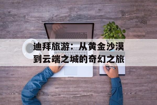 迪拜旅游：从黄金沙漠到云端之城的奇幻之旅-第1张图片-