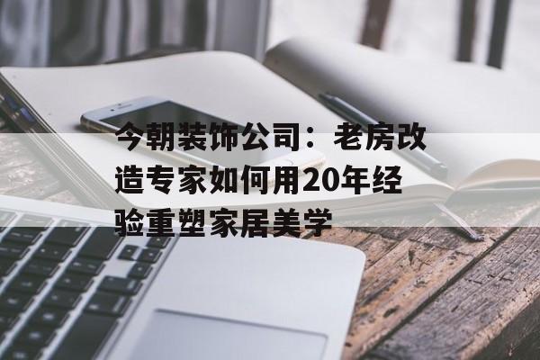 今朝装饰公司：老房改造专家如何用20年经验重塑家居美学-第1张图片-