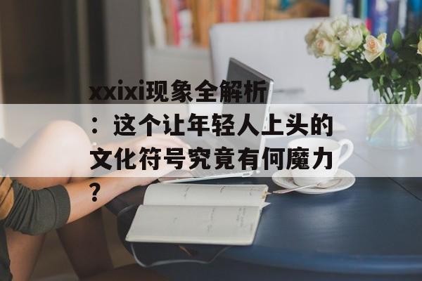 xxixi现象全解析：这个让年轻人上头的文化符号究竟有何魔力？-第1张图片-