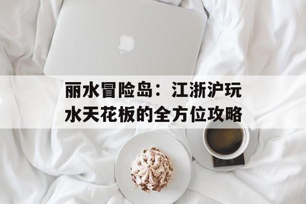 丽水冒险岛：江浙沪玩水天花板的全方位攻略-第1张图片-