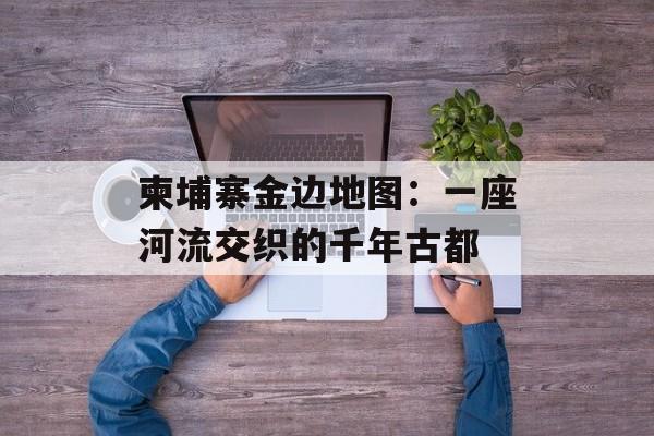 柬埔寨金边地图：一座河流交织的千年古都-第1张图片-