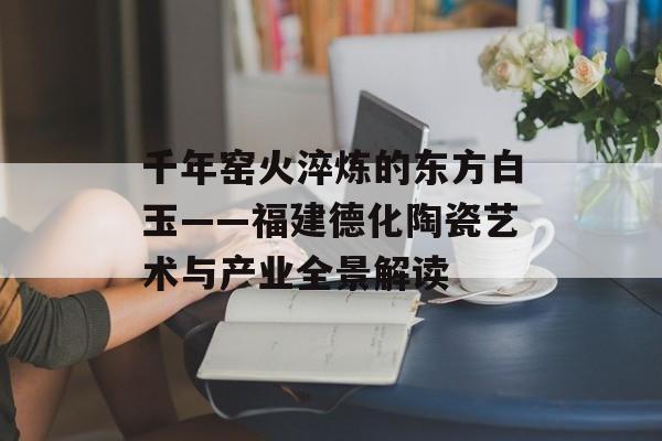 千年窑火淬炼的东方白玉——福建德化陶瓷艺术与产业全景解读-第1张图片-