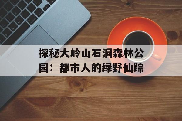 探秘大岭山石洞森林公园：都市人的绿野仙踪-第1张图片-