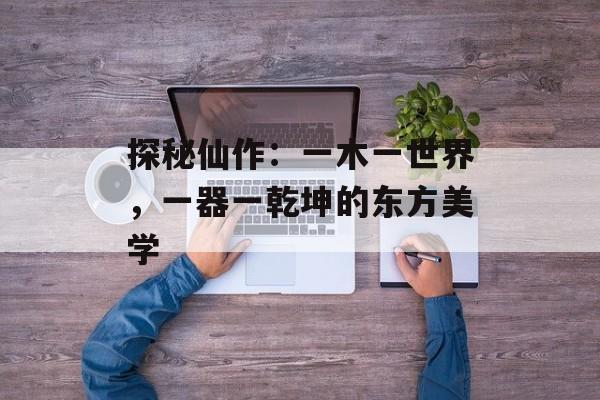 探秘仙作：一木一世界，一器一乾坤的东方美学-第1张图片-