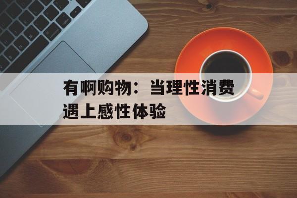 有啊购物：当理性消费遇上感性体验-第1张图片-