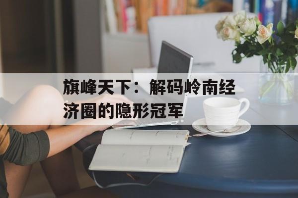 旗峰天下：解码岭南经济圈的隐形冠军-第1张图片-