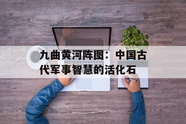 九曲黄河阵图：中国古代军事智慧的活化石-第1张图片-