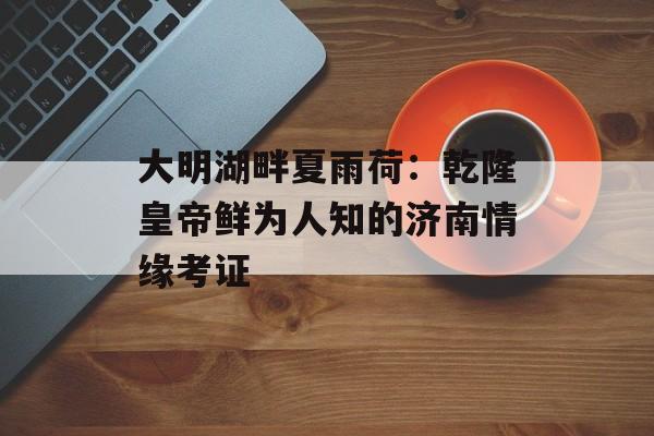 大明湖畔夏雨荷：乾隆皇帝鲜为人知的济南情缘考证-第1张图片-