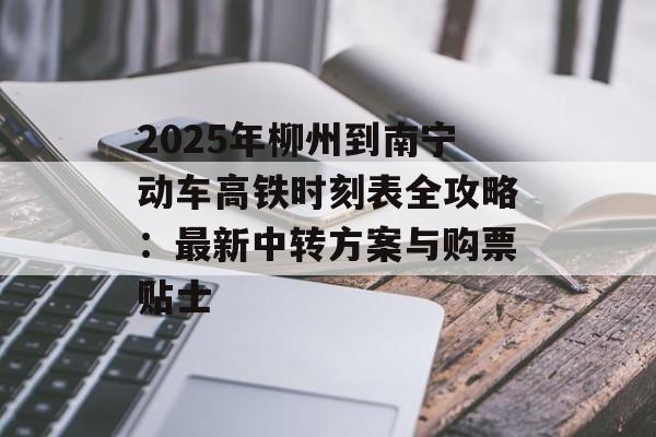 2025年柳州到南宁动车高铁时刻表全攻略：最新中转方案与购票贴士-第1张图片-