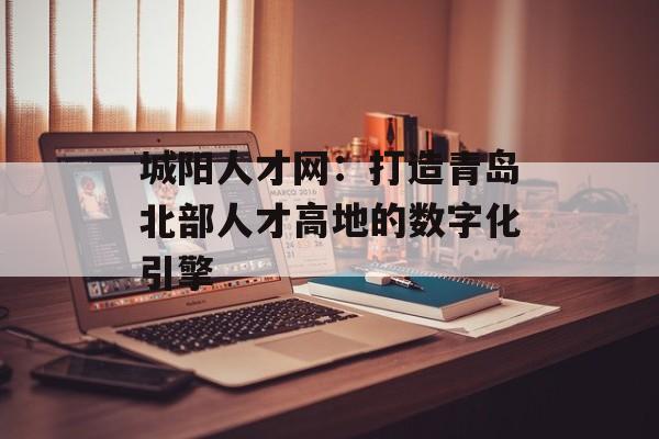 城阳人才网：打造青岛北部人才高地的数字化引擎-第1张图片-