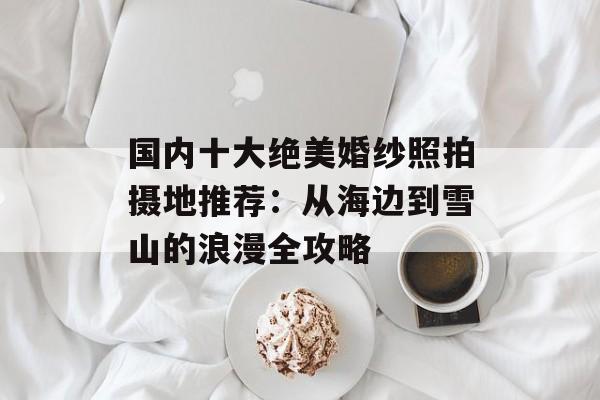 国内十大绝美婚纱照拍摄地推荐:从海边到雪山的浪漫全攻略-第1张图片- 国内十大绝美婚纱照拍摄地推荐:从海边到雪山的浪漫全攻略-第1张图片-