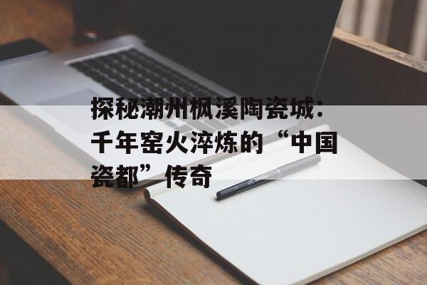 探秘潮州枫溪陶瓷城：千年窑火淬炼的“中国瓷都”传奇-第1张图片-