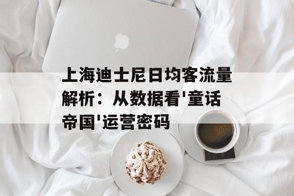 上海迪士尼日均客流量解析：从数据看'童话帝国'运营密码-第1张图片-