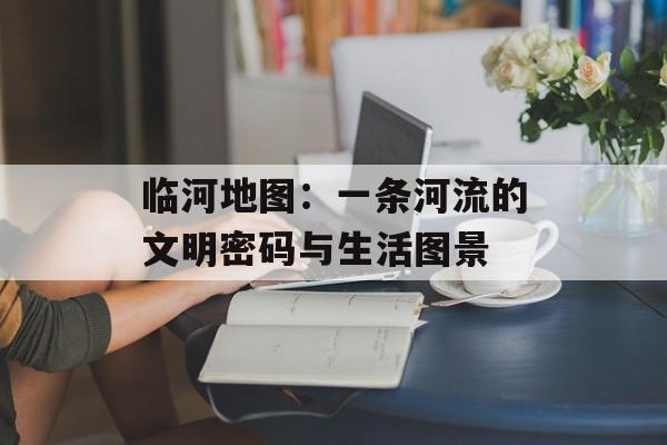 临河地图：一条河流的文明密码与生活图景-第1张图片-