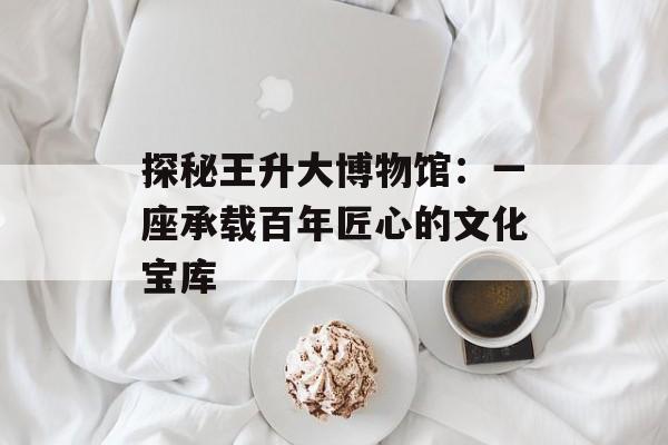 探秘王升大博物馆：一座承载百年匠心的文化宝库-第1张图片-