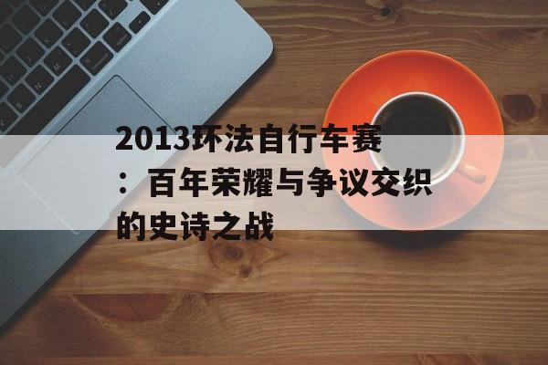 2013环法自行车赛：百年荣耀与争议交织的史诗之战-第1张图片-