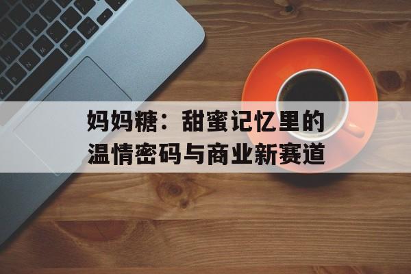 妈妈糖：甜蜜记忆里的温情密码与商业新赛道-第1张图片-