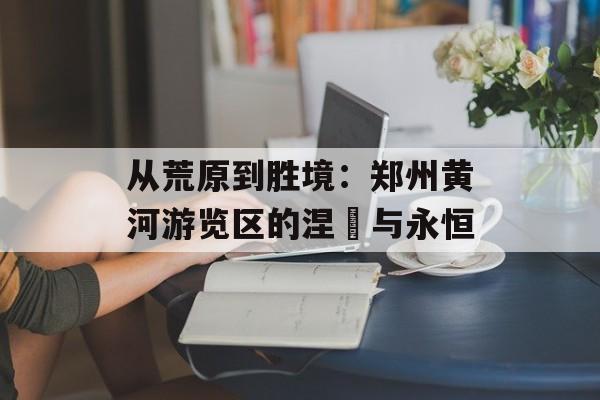从荒原到胜境:郑州黄河游览区的涅槃与永恒-第1张图片- 从荒原到胜境:郑州黄河游览区的涅槃与永恒-第1张图片-