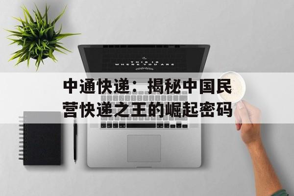 中通快递：揭秘中国民营快递之王的崛起密码-第1张图片-