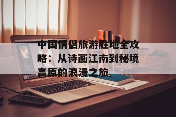 中国情侣旅游胜地全攻略：从诗画江南到秘境高原的浪漫之旅-第1张图片-