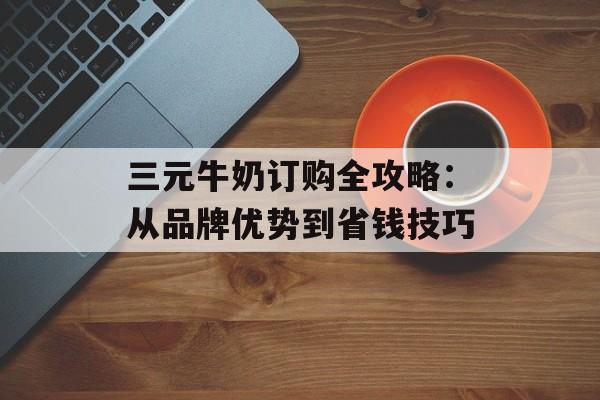三元牛奶订购全攻略:从品牌优势到省钱技巧-第1张图片- 三元牛奶订购全攻略:从品牌优势到省钱技巧-第1张图片-