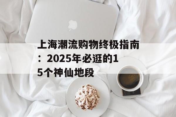 上海潮流购物终极指南：2025年必逛的15个神仙地段-第1张图片-
