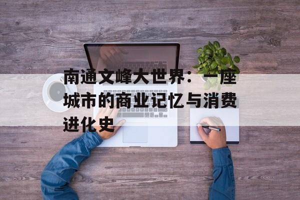 南通文峰大世界：一座城市的商业记忆与消费进化史-第1张图片-