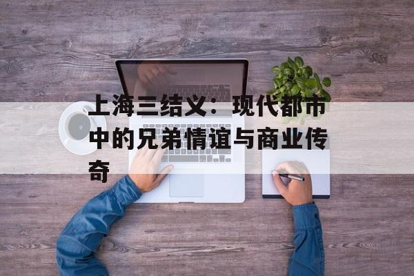上海三结义：现代都市中的兄弟情谊与商业传奇-第1张图片-