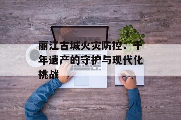 丽江古城火灾防控：千年遗产的守护与现代化挑战-第1张图片-