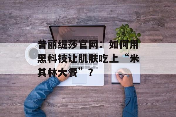 普丽缇莎官网：如何用黑科技让肌肤吃上“米其林大餐”？-第1张图片-