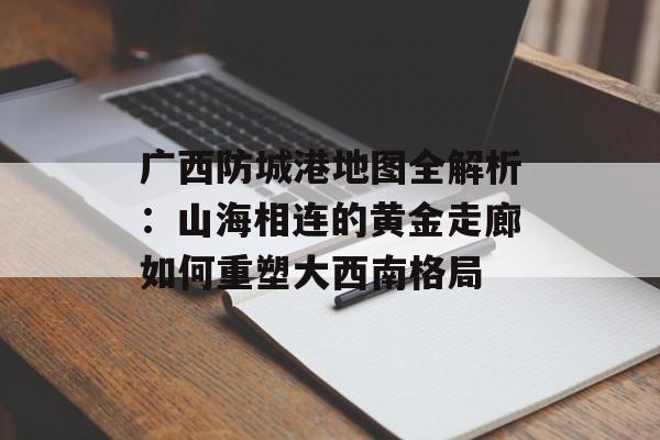广西防城港地图全解析：山海相连的黄金走廊如何重塑大西南格局-第1张图片-