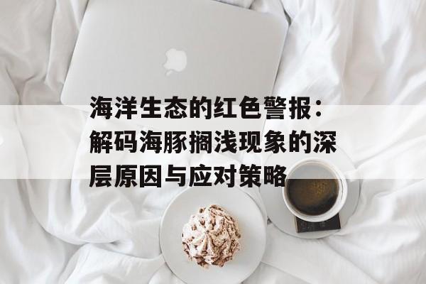 海洋生态的红色警报：解码海豚搁浅现象的深层原因与应对策略-第1张图片-