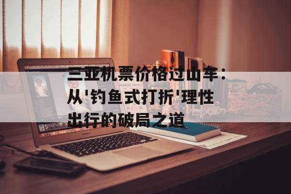 三亚机票价格过山车：从'钓鱼式打折'理性出行的破局之道-第1张图片-