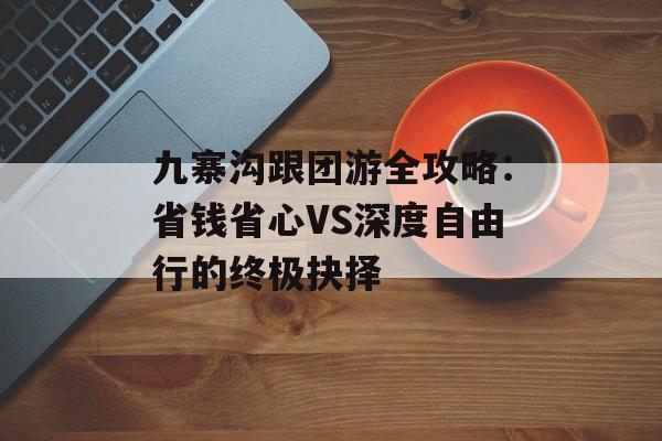 九寨沟跟团游全攻略：省钱省心VS深度自由行的终极抉择-第1张图片-