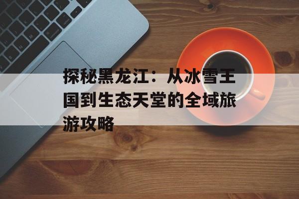 探秘黑龙江：从冰雪王国到生态天堂的全域旅游攻略-第1张图片-