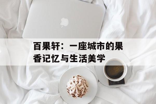 百果轩：一座城市的果香记忆与生活美学-第1张图片-
