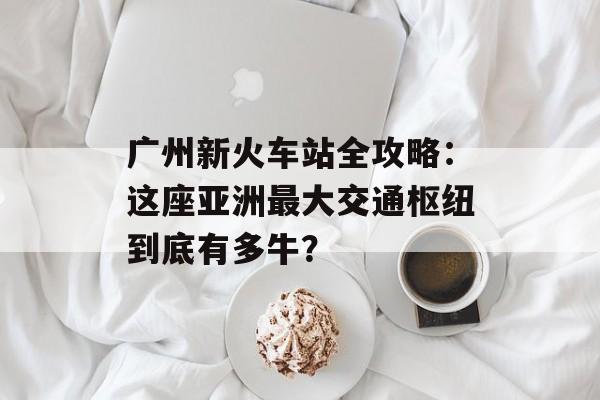 广州新火车站全攻略：这座亚洲最大交通枢纽到底有多牛？-第1张图片-
