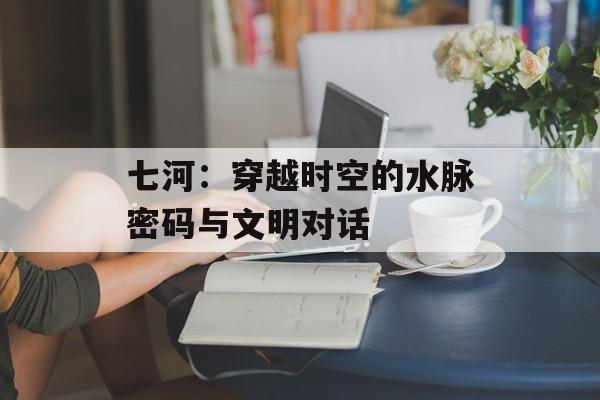 七河：穿越时空的水脉密码与文明对话-第1张图片-