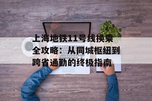上海地铁11号线换乘全攻略：从同城枢纽到跨省通勤的终极指南-第1张图片-