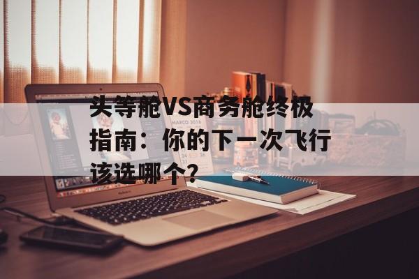 头等舱VS商务舱终极指南：你的下一次飞行该选哪个？-第1张图片-