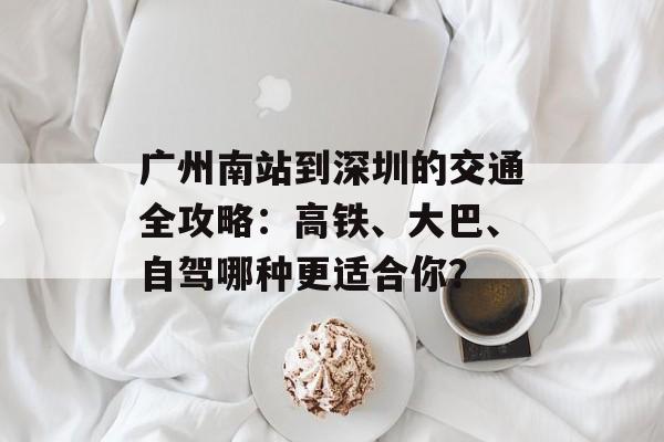广州南站到深圳的交通全攻略：高铁、大巴、自驾哪种更适合你？-第1张图片-