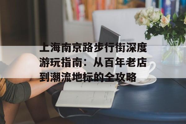 上海南京路步行街深度游玩指南：从百年老店到潮流地标的全攻略-第1张图片-