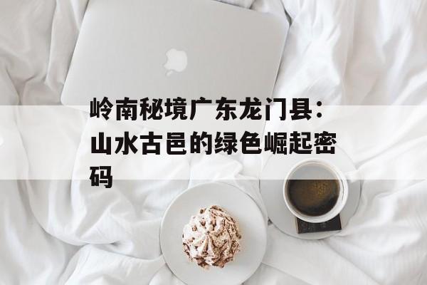 岭南秘境广东龙门县：山水古邑的绿色崛起密码-第1张图片-