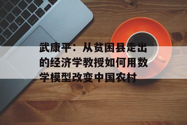 武康平：从贫困县走出的经济学教授如何用数学模型改变中国农村-第1张图片-