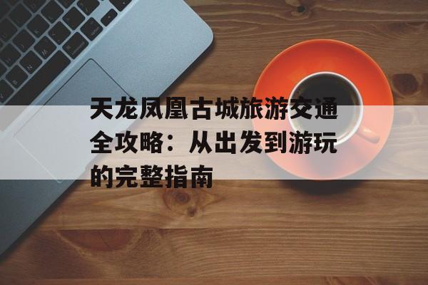 天龙凤凰古城旅游交通全攻略：从出发到游玩的完整指南-第1张图片-