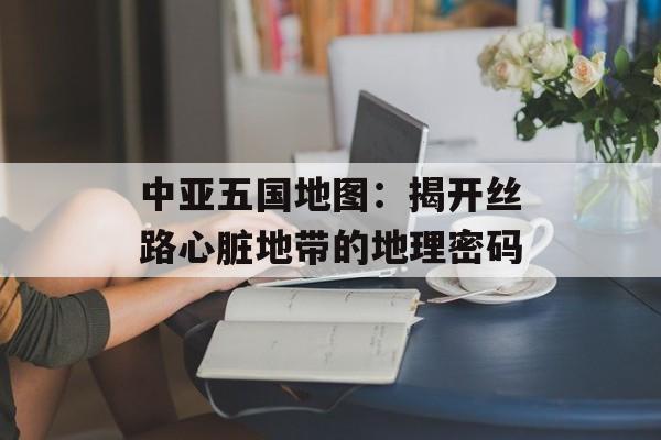中亚五国地图：揭开丝路心脏地带的地理密码-第1张图片-